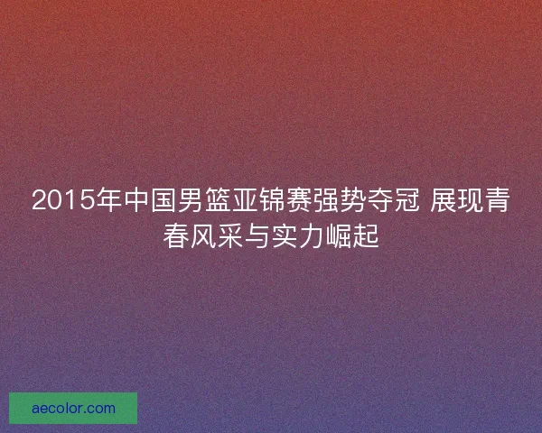 2015年中国男篮亚锦赛强势夺冠 展现青春风采与实力崛起